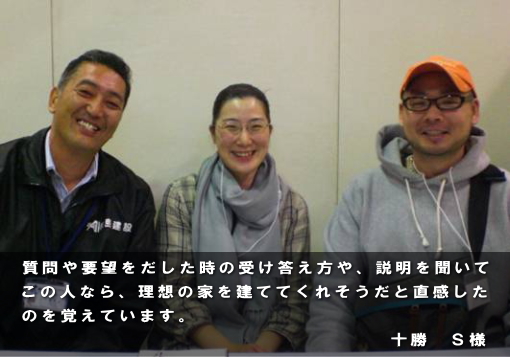質問や要望をだした時の受け答え方や、説明を聞いてこの人なら、理想の家を建ててくれそうだと直感したのを覚えています。